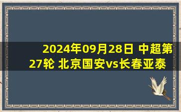 2024年09月28日 中超第27轮 北京国安vs长春亚泰 全场录像